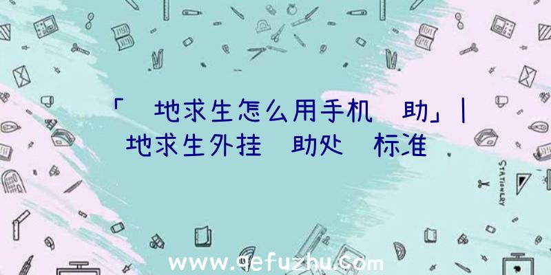 「绝地求生怎么用手机辅助」|绝地求生外挂辅助处罚标准